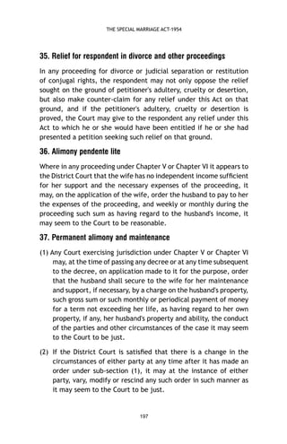 THE SPECIAL MARRIAGE ACT-1954

35. Relief for respondent in divorce and other proceedings
In any proceeding for divorce or judicial separation or restitution
of conjugal rights, the respondent may not only oppose the relief
sought on the ground of petitioner's adultery, cruelty or desertion,
but also make counter-claim for any relief under this Act on that
ground, and if the petitioner's adultery, cruelty or desertion is
proved, the Court may give to the respondent any relief under this
Act to which he or she would have been entitled if he or she had
presented a petition seeking such relief on that ground.

36. Alimony pendente lite
Where in any proceeding under Chapter V or Chapter VI it appears to
the District Court that the wife has no independent income sufﬁcient
for her support and the necessary expenses of the proceeding, it
may, on the application of the wife, order the husband to pay to her
the expenses of the proceeding, and weekly or monthly during the
proceeding such sum as having regard to the husband's income, it
may seem to the Court to be reasonable.

37. Permanent alimony and maintenance
(1) Any Court exercising jurisdiction under Chapter V or Chapter VI
may, at the time of passing any decree or at any time subsequent
to the decree, on application made to it for the purpose, order
that the husband shall secure to the wife for her maintenance
and support, if necessary, by a charge on the husband's property,
such gross sum or such monthly or periodical payment of money
for a term not exceeding her life, as having regard to her own
property, if any, her husband's property and ability, the conduct
of the parties and other circumstances of the case it may seem
to the Court to be just.
(2) If the District Court is satisﬁed that there is a change in the
circumstances of either party at any time after it has made an
order under sub-section (1), it may at the instance of either
party, vary, modify or rescind any such order in such manner as
it may seem to the Court to be just.

197

 