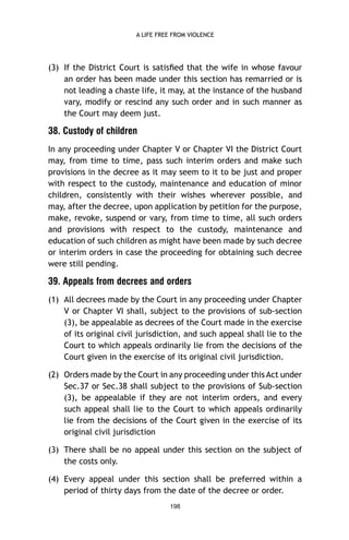 A LIFE FREE FROM VIOLENCE

(3) If the District Court is satisﬁed that the wife in whose favour
an order has been made under this section has remarried or is
not leading a chaste life, it may, at the instance of the husband
vary, modify or rescind any such order and in such manner as
the Court may deem just.

38. Custody of children
In any proceeding under Chapter V or Chapter VI the District Court
may, from time to time, pass such interim orders and make such
provisions in the decree as it may seem to it to be just and proper
with respect to the custody, maintenance and education of minor
children, consistently with their wishes wherever possible, and
may, after the decree, upon application by petition for the purpose,
make, revoke, suspend or vary, from time to time, all such orders
and provisions with respect to the custody, maintenance and
education of such children as might have been made by such decree
or interim orders in case the proceeding for obtaining such decree
were still pending.

39. Appeals from decrees and orders
(1) All decrees made by the Court in any proceeding under Chapter
V or Chapter VI shall, subject to the provisions of sub-section
(3), be appealable as decrees of the Court made in the exercise
of its original civil jurisdiction, and such appeal shall lie to the
Court to which appeals ordinarily lie from the decisions of the
Court given in the exercise of its original civil jurisdiction.
(2) Orders made by the Court in any proceeding under this Act under
Sec.37 or Sec.38 shall subject to the provisions of Sub-section
(3), be appealable if they are not interim orders, and every
such appeal shall lie to the Court to which appeals ordinarily
lie from the decisions of the Court given in the exercise of its
original civil jurisdiction
(3) There shall be no appeal under this section on the subject of
the costs only.
(4) Every appeal under this section shall be preferred within a
period of thirty days from the date of the decree or order.
198

 