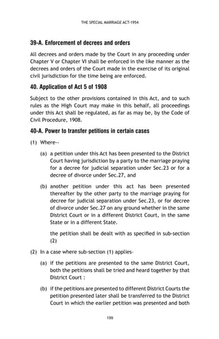THE SPECIAL MARRIAGE ACT-1954

39-A. Enforcement of decrees and orders
All decrees and orders made by the Court in any proceeding under
Chapter V or Chapter VI shall be enforced in the like manner as the
decrees and orders of the Court made in the exercise of its original
civil jurisdiction for the time being are enforced.

40. Application of Act 5 of 1908
Subject to the other provisions contained in this Act, and to such
rules as the High Court may make in this behalf, all proceedings
under this Act shall be regulated, as far as may be, by the Code of
Civil Procedure, 1908.

40-A. Power to transfer petitions in certain cases
(1) Where-(a) a petition under this Act has been presented to the District
Court having jurisdiction by a party to the marriage praying
for a decree for judicial separation under Sec.23 or for a
decree of divorce under Sec.27, and
(b) another petition under this act has been presented
thereafter by the other party to the marriage praying for
decree for judicial separation under Sec.23, or for decree
of divorce under Sec.27 on any ground whether in the same
District Court or in a different District Court, in the same
State or in a different State.
the petition shall be dealt with as speciﬁed in sub-section
(2)
(2) In a case where sub-section (1) applies–
(a) if the petitions are presented to the same District Court,
both the petitions shall be tried and heard together by that
District Court :
(b) if the petitions are presented to different District Courts the
petition presented later shall be transferred to the District
Court in which the earlier petition was presented and both
199

 