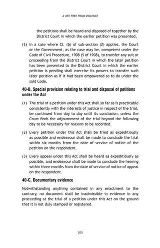 A LIFE FREE FROM VIOLENCE

the petitions shall be heard and disposed of together by the
District Court in which the earlier petition was presented.
(3) In a case where Cl. (b) of sub-section (2) applies, the Court
or the Government, as the case may be, competent under the
Code of Civil Procedure, 1908 (5 of 1908), to transfer any suit or
proceeding from the District Court in which the later petition
has been presented to the District Court in which the earlier
petition is pending shall exercise its powers to transfer such
later petition as if it had been empowered so to do under the
said Code.

40-B. Special provision relating to trial and disposal of petitions
under the Act
(1) The trial of a petition under this Act shall so far as is practicable
consistently with the interests of justice in respect of the trial,
be continued from day to day until its conclusion, unless the
Court ﬁnds the adjournment of the trial beyond the following
day to be necessary for reasons to be recorded.
(2) Every petition under this Act shall be tried as expeditiously
as possible and endeavour shall be made to conclude the trial
within six months from the date of service of notice of the
petition on the respondent.
(3) Every appeal under this Act shall be heard as expeditiously as
possible, and endeavour shall be made to conclude the hearing
within three months from the date of service of notice of appeal
on the respondent.

40-C. Documentary evidence
Notwithstanding anything contained in any enactment to the
contrary, no document shall be inadmissible in evidence in any
proceeding at the trial of a petition under this Act on the ground
that it is not duly stamped or registered.

200

 