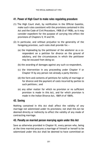THE SPECIAL MARRIAGE ACT-1954

41. Power of High Court to make rules regulating procedure
(1) The High Court shall, by notiﬁcation in the Ofﬁcial Gazette,
make such rules consistent with the provisions contained in this
Act and the Code of Civil Procedure, 1908 (5 of 1908), as it may
consider expedient for the purpose of carrying into effect the
provisions of Chapters V, VI and VII.
(2) In particular, and without prejudice to the generality of the
foregoing provision, such rules shall provide for.-(a) the impleading by the petitioner of the adulterer as a corespondent on a petition for divorce on the ground of
adultery, and the circumstances in which the petitioner
may be excused from doing so:
(b) the awarding of damages against any such co-respondent,
(c) the intervention in any proceeding under Chapter V or
Chapter VI by any person not already a party thereto :
(d) the form and contents of petitions for nullity of marriage or
for divorce and the payment of costs incurred by parties to
such petitions ; and
(e) any other matter for which no provision or no sufﬁcient
provision is made in this Act, and for which provision is
made in the Indian Divorce Act, 1869 (4 of 1869).

42. Saving
Nothing contained in this Act shall affect the validity of any
marriage not solemnized under its provisions; not shall this Act be
deemed directly or indirectly to affect the validity of any mode of
contracting marriage.

43. Penalty on married person marrying again under this Act
Save as otherwise provided in Chapter III, every person who, being
at the time married procures a marriage of himself or herself to be
solemnized under this Act shall be deemed to have committed an

201

 