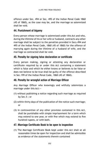 A LIFE FREE FROM VIOLENCE

offence under Sec. 494 or Sec. 495 of the Indian Penal Code 1860
(45 of 1860), as the case may be, and the marriage so solemnized
shall be void.

44. Punishment of bigamy
Every person whose marriage is solemnized under this Act and who,
during the lifetime of his or her wife or husband, contracts any other
marriage shall be subject to the penalties provided in Secs.494 and
495 of the Indian Penal Code, 1860 (45 of 1860) for the offence of
marrying again during the lifetime of a husband of wife, and the
marriage so contracted shall be void.

45. Penalty for signing false declaration or certificate
Every person making, signing or attesting any declaration or
certiﬁcate required by or under this Act containing a statement
which is false and which he either knows or believes to be false or
does not believe to be true shall be guilty of the offence described
in Sec.199 of the Indian Penal Code, 1860 (45 of 1860).

46. Penalty for wrongful action of Marriage Officer
Any Marriage Ofﬁcer who knowingly and willfully solemnizes a
marriage under this Act:-(1) without publishing a notice regarding such marriage as required
by Sec.5 ; or
(2) within thirty days of the publication of the notice such marriage;
or
(3) in contravention of any other provision contained in this Act,
shall be punishable with simple imprisonment for a term which
may extend to one year, or with ﬁne which may extend to ﬁve
hundred rupees, or with both.

47. Marriage Certificate Book to be open to inspection
(1) The Marriage Certiﬁcate Book kept under this Act shall at all
reasonable times be open for inspection and shall be admissible
as evidence of the statements therein contained
202

 