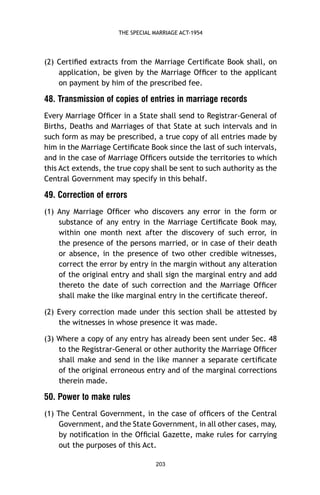 THE SPECIAL MARRIAGE ACT-1954

(2) Certiﬁed extracts from the Marriage Certiﬁcate Book shall, on
application, be given by the Marriage Ofﬁcer to the applicant
on payment by him of the prescribed fee.

48. Transmission of copies of entries in marriage records
Every Marriage Ofﬁcer in a State shall send to Registrar-General of
Births, Deaths and Marriages of that State at such intervals and in
such form as may be prescribed, a true copy of all entries made by
him in the Marriage Certiﬁcate Book since the last of such intervals,
and in the case of Marriage Ofﬁcers outside the territories to which
this Act extends, the true copy shall be sent to such authority as the
Central Government may specify in this behalf.

49. Correction of errors
(1) Any Marriage Ofﬁcer who discovers any error in the form or
substance of any entry in the Marriage Certiﬁcate Book may,
within one month next after the discovery of such error, in
the presence of the persons married, or in case of their death
or absence, in the presence of two other credible witnesses,
correct the error by entry in the margin without any alteration
of the original entry and shall sign the marginal entry and add
thereto the date of such correction and the Marriage Ofﬁcer
shall make the like marginal entry in the certiﬁcate thereof.
(2) Every correction made under this section shall be attested by
the witnesses in whose presence it was made.
(3) Where a copy of any entry has already been sent under Sec. 48
to the Registrar-General or other authority the Marriage Ofﬁcer
shall make and send in the like manner a separate certiﬁcate
of the original erroneous entry and of the marginal corrections
therein made.

50. Power to make rules
(1) The Central Government, in the case of ofﬁcers of the Central
Government, and the State Government, in all other cases, may,
by notiﬁcation in the Ofﬁcial Gazette, make rules for carrying
out the purposes of this Act.
203

 