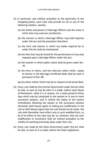 A LIFE FREE FROM VIOLENCE

(2) In particular, and without prejudice to the generality of the
foregoing power, such rules may provide for all or any of the
following matters, namely:
(a) the duties and powers of Marriage Ofﬁcers and the areas in
which they may exercise jurisdiction;
(b) the manner in which a Marriage Ofﬁcer may hold inquiries
under this Act and the procedure therefore:
(c) the form and manner in which any books required by or
under this Act shall be maintained:
(d) the fees that may be levied for the performance of any duty
imposed upon a Marriage Ofﬁcer under this Act;
(e) the manner in which public notice shall be given under Sec.
16:
(f) the form in which, and the intervals within which, copies
of entries in the Marriage Certiﬁcate Book shall be sent in
pursuance of Sec.48:
(g) any other matter which may be or requires to be prescribed.
(3) Every rule made by the Central Government under this Act shall
be laid, as soon as may be after it is made, before each House
of Parliament, while it is in session, for a total period of thirty
days which may be comprised in one session or in two or more
successive sessions, and if, before the expiry of the session
immediately following the session or the successive sessions
aforesaid, both Houses agree in making any modiﬁcation in the
rule or both Houses agree that the rule should not be made, the
rule shall thereafter have effect only in such modiﬁed form, or
be of no effect as the case may be; so, however, that any such
modiﬁcation or annulment shall be without prejudice to the
validity of anything previously done under that rule.
(4) Every rule made by the State Government under this Act shall
be laid, as soon as it is made, before the State Legislature.

204

 