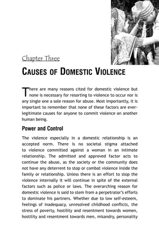Chapter Three

CAUSES OF DOMESTIC VIOLENCE

T

here are many reasons cited for domestic violence but
none is necessary for resorting to violence to occur nor is
any single one a sole reason for abuse. Most importantly, it is
important to remember that none of these factors are everlegitimate causes for anyone to commit violence on another
human being.

Power and Control
The violence especially in a domestic relationship is an
accepted norm. There is no societal stigma attached
to violence committed against a woman in an intimate
relationship. The admitted and approved factor acts to
continue the abuse, as the society or the community does
not have any deterrent to stop or combat violence inside the
family or relationship. Unless there is an effort to stop the
violence internally it will continue in spite of the external
factors such as police or laws. The overarching reason for
domestic violence is said to stem from a perpetrator’s efforts
to dominate his partners. Whether due to low self-esteem,
feelings of inadequacy, unresolved childhood conﬂicts, the
stress of poverty, hostility and resentment towards women,
hostility and resentment towards men, misandry, personality

 
