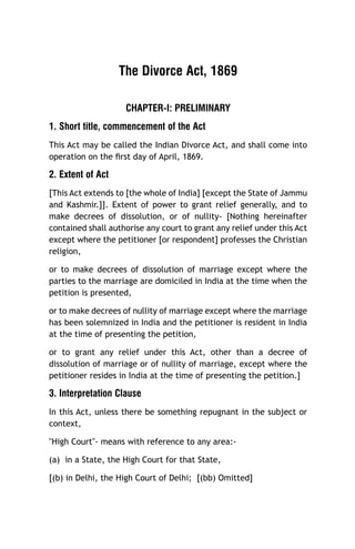 The Divorce Act, 1869
CHAPTER-I: PRELIMINARY
1. Short title, commencement of the Act
This Act may be called the Indian Divorce Act, and shall come into
operation on the ﬁrst day of April, 1869.

2. Extent of Act
[This Act extends to [the whole of India] [except the State of Jammu
and Kashmir.]]. Extent of power to grant relief generally, and to
make decrees of dissolution, or of nullity- [Nothing hereinafter
contained shall authorise any court to grant any relief under this Act
except where the petitioner [or respondent] professes the Christian
religion,
or to make decrees of dissolution of marriage except where the
parties to the marriage are domiciled in India at the time when the
petition is presented,
or to make decrees of nullity of marriage except where the marriage
has been solemnized in India and the petitioner is resident in India
at the time of presenting the petition,
or to grant any relief under this Act, other than a decree of
dissolution of marriage or of nullity of marriage, except where the
petitioner resides in India at the time of presenting the petition.]

3. Interpretation Clause
In this Act, unless there be something repugnant in the subject or
context,
"High Court"- means with reference to any area:(a) in a State, the High Court for that State,
[(b) in Delhi, the High Court of Delhi; [(bb) Omitted]

 