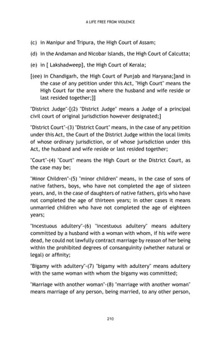 A LIFE FREE FROM VIOLENCE

(c) in Manipur and Tripura, the High Court of Assam;
(d) in the Andaman and Nicobar Islands, the High Court of Calcutta;
(e) in [ Lakshadweep], the High Court of Kerala;
[(ee) in Chandigarh, the High Court of Punjab and Haryana;]and in
the case of any petition under this Act, "High Court" means the
High Court for the area where the husband and wife reside or
last resided together;]]
"District Judge"-[(2) "District Judge" means a Judge of a principal
civil court of original jurisdiction however designated;]
"District Court"-(3) "District Court" means, in the case of any petition
under this Act, the Court of the District Judge within the local limits
of whose ordinary jurisdiction, or of whose jurisdiction under this
Act, the husband and wife reside or last resided together;
"Court"-(4) "Court" means the High Court or the District Court, as
the case may be;
"Minor Children"-(5) "minor children" means, in the case of sons of
native fathers, boys, who have not completed the age of sixteen
years, and, in the case of daughters of native fathers, girls who have
not completed the age of thirteen years; in other cases it means
unmarried children who have not completed the age of eighteen
years;
"Incestuous adultery"-(6) "incestuous adultery" means adultery
committed by a husband with a woman with whom, if his wife were
dead, he could not lawfully contract marriage by reason of her being
within the prohibited degrees of consanguinity (whether natural or
legal) or afﬁnity;
"Bigamy with adultery"-(7) "bigamy with adultery" means adultery
with the same woman with whom the bigamy was committed;
"Marriage with another woman"-(8) "marriage with another woman"
means marriage of any person, being married, to any other person,

210

 