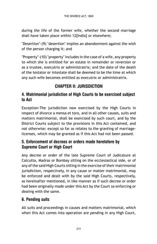 THE DIVORCE ACT, 1869

during the life of the former wife, whether the second marriage
shall have taken place within 12[India] or elsewhere;
"Desertion"-(9) "desertion" implies an abandonment against the wish
of the person charging it; and
"Property"-(10) "property" includes in the case of a wife, any property
to which she is entitled for an estate in remainder or reversion or
as a trustee, executrix or administratrix; and the date of the death
of the testator or intestate shall be deemed to be the time at which
any such wife becomes entitled as executrix or administratrix.

CHAPTER II: JURISDICTION
4. Matrimonial jurisdiction of High Courts to be exercised subject
to Act
Exception-The jurisdiction now exercised by the High Courts in
respect of divorce a mensa et toro, and in all other causes, suits and
matters matrimonial, shall be exercised by such court, and by the
District Courts subject to the provisions in this Act contained, and
not otherwise: except so far as relates to the granting of marriagelicenses, which may be granted as if this Act had not been passed.

5. Enforcement of decrees or orders made heretofore by
Supreme Court or High Court
Any decree or order of the late Supreme Court of Judicature at
Calcutta, Madras or Bombay sitting on the ecclesiastical side, or of
any of the said High Courts sitting in the exercise of their matrimonial
jurisdiction, respectively, in any cause or matter matrimonial, may
be enforced and dealt with by the said High Courts, respectively,
as hereinafter mentioned, in like manner as if such decree or order
had been originally made under this Act by the Court so enforcing or
dealing with the same.

6. Pending suits
All suits and proceedings in causes and matters matrimonial, which
when this Act comes into operation are pending in any High Court,

211

 