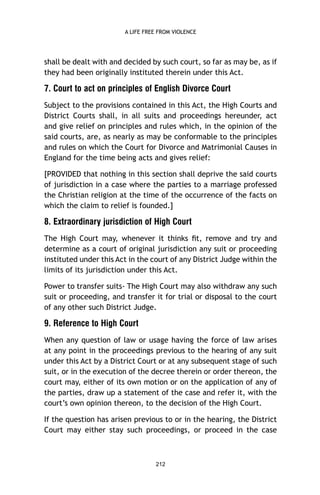 A LIFE FREE FROM VIOLENCE

shall be dealt with and decided by such court, so far as may be, as if
they had been originally instituted therein under this Act.

7. Court to act on principles of English Divorce Court
Subject to the provisions contained in this Act, the High Courts and
District Courts shall, in all suits and proceedings hereunder, act
and give relief on principles and rules which, in the opinion of the
said courts, are, as nearly as may be conformable to the principles
and rules on which the Court for Divorce and Matrimonial Causes in
England for the time being acts and gives relief:
[PROVIDED that nothing in this section shall deprive the said courts
of jurisdiction in a case where the parties to a marriage professed
the Christian religion at the time of the occurrence of the facts on
which the claim to relief is founded.]

8. Extraordinary jurisdiction of High Court
The High Court may, whenever it thinks ﬁt, remove and try and
determine as a court of original jurisdiction any suit or proceeding
instituted under this Act in the court of any District Judge within the
limits of its jurisdiction under this Act.
Power to transfer suits- The High Court may also withdraw any such
suit or proceeding, and transfer it for trial or disposal to the court
of any other such District Judge.

9. Reference to High Court
When any question of law or usage having the force of law arises
at any point in the proceedings previous to the hearing of any suit
under this Act by a District Court or at any subsequent stage of such
suit, or in the execution of the decree therein or order thereon, the
court may, either of its own motion or on the application of any of
the parties, draw up a statement of the case and refer it, with the
court’s own opinion thereon, to the decision of the High Court.
If the question has arisen previous to or in the hearing, the District
Court may either stay such proceedings, or proceed in the case

212

 