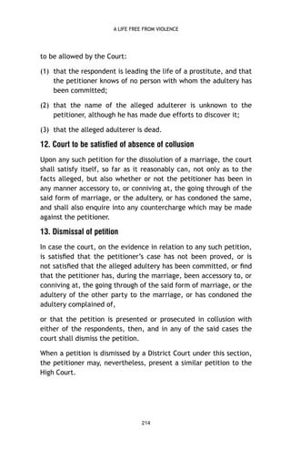 A LIFE FREE FROM VIOLENCE

to be allowed by the Court:
(1) that the respondent is leading the life of a prostitute, and that
the petitioner knows of no person with whom the adultery has
been committed;
(2) that the name of the alleged adulterer is unknown to the
petitioner, although he has made due efforts to discover it;
(3) that the alleged adulterer is dead.

12. Court to be satisfied of absence of collusion
Upon any such petition for the dissolution of a marriage, the court
shall satisfy itself, so far as it reasonably can, not only as to the
facts alleged, but also whether or not the petitioner has been in
any manner accessory to, or conniving at, the going through of the
said form of marriage, or the adultery, or has condoned the same,
and shall also enquire into any countercharge which may be made
against the petitioner.

13. Dismissal of petition
In case the court, on the evidence in relation to any such petition,
is satisﬁed that the petitioner’s case has not been proved, or is
not satisﬁed that the alleged adultery has been committed, or ﬁnd
that the petitioner has, during the marriage, been accessory to, or
conniving at, the going through of the said form of marriage, or the
adultery of the other party to the marriage, or has condoned the
adultery complained of,
or that the petition is presented or prosecuted in collusion with
either of the respondents, then, and in any of the said cases the
court shall dismiss the petition.
When a petition is dismissed by a District Court under this section,
the petitioner may, nevertheless, present a similar petition to the
High Court.

214

 