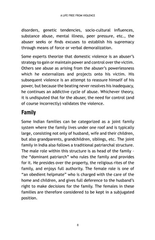 A LIFE FREE FROM VIOLENCE

disorders, genetic tendencies, socio-cultural inﬂuences,
substance abuse, mental illness, peer pressure, etc., the
abuser seeks or ﬁnds excuses to establish his supremacy
through means of force or verbal demoralization.
Some experts theorize that domestic violence is an abuser’s
strategy to gain or maintain power and control over the victim.
Others see abuse as arising from the abuser’s powerlessness
which he externalizes and projects onto his victim. His
subsequent violence is an attempt to reassure himself of his
power, but because the beating never resolves his inadequacy,
he continues an addictive cycle of abuse. Whichever theory,
it is undisputed that for the abuser, the need for control (and
of course incorrectly) validates the violence.

Family
Some Indian families can be categorized as a joint family
system where the family lives under one roof and is typically
large, consisting not only of husband, wife and their children,
but also grandparents, grandchildren, siblings, etc. The joint
family in India also follows a traditional patriarchal structure.
The male role within this structure is as head of the family –
the “dominant patriarch” who rules the family and provides
for it. He presides over the property, the religious rites of the
family, and enjoys full authority. The female role is one of
“an obedient helpmate” who is charged with the care of the
home and children, and gives full deference to the husband’s
right to make decisions for the family. The females in these
families are therefore considered to be kept in a subjugated
position.

8

 