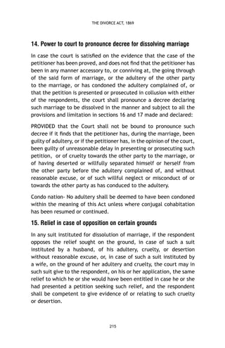 THE DIVORCE ACT, 1869

14. Power to court to pronounce decree for dissolving marriage
In case the court is satisﬁed on the evidence that the case of the
petitioner has been proved, and does not ﬁnd that the petitioner has
been in any manner accessory to, or conniving at, the going through
of the said form of marriage, or the adultery of the other party
to the marriage, or has condoned the adultery complained of, or
that the petition is presented or prosecuted in collusion with either
of the respondents, the court shall pronounce a decree declaring
such marriage to be dissolved in the manner and subject to all the
provisions and limitation in sections 16 and 17 made and declared:
PROVIDED that the Court shall not be bound to pronounce such
decree if it ﬁnds that the petitioner has, during the marriage, been
guilty of adultery, or if the petitioner has, in the opinion of the court,
been guilty of unreasonable delay in presenting or prosecuting such
petition, or of cruelty towards the other party to the marriage, or
of having deserted or willfully separated himself or herself from
the other party before the adultery complained of, and without
reasonable excuse, or of such willful neglect or misconduct of or
towards the other party as has conduced to the adultery.
Condo nation- No adultery shall be deemed to have been condoned
within the meaning of this Act unless where conjugal cohabitation
has been resumed or continued.

15. Relief in case of opposition on certain grounds
In any suit instituted for dissolution of marriage, if the respondent
opposes the relief sought on the ground, in case of such a suit
instituted by a husband, of his adultery, cruelty, or desertion
without reasonable excuse, or, in case of such a suit instituted by
a wife, on the ground of her adultery and cruelty, the court may in
such suit give to the respondent, on his or her application, the same
relief to which he or she would have been entitled in case he or she
had presented a petition seeking such relief, and the respondent
shall be competent to give evidence of or relating to such cruelty
or desertion.

215

 