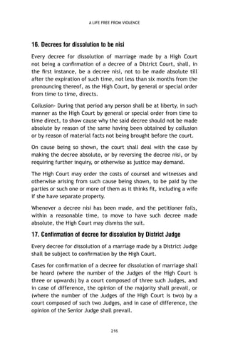 A LIFE FREE FROM VIOLENCE

16. Decrees for dissolution to be nisi
Every decree for dissolution of marriage made by a High Court
not being a conﬁrmation of a decree of a District Court, shall, in
the ﬁrst instance, be a decree nisi, not to be made absolute till
after the expiration of such time, not less than six months from the
pronouncing thereof, as the High Court, by general or special order
from time to time, directs.
Collusion- During that period any person shall be at liberty, in such
manner as the High Court by general or special order from time to
time direct, to show cause why the said decree should not be made
absolute by reason of the same having been obtained by collusion
or by reason of material facts not being brought before the court.
On cause being so shown, the court shall deal with the case by
making the decree absolute, or by reversing the decree nisi, or by
requiring further inquiry, or otherwise as justice may demand.
The High Court may order the costs of counsel and witnesses and
otherwise arising from such cause being shown, to be paid by the
parties or such one or more of them as it thinks ﬁt, including a wife
if she have separate property.
Whenever a decree nisi has been made, and the petitioner fails,
within a reasonable time, to move to have such decree made
absolute, the High Court may dismiss the suit.

17. Confirmation of decree for dissolution by District Judge
Every decree for dissolution of a marriage made by a District Judge
shall be subject to conﬁrmation by the High Court.
Cases for conﬁrmation of a decree for dissolution of marriage shall
be heard (where the number of the Judges of the High Court is
three or upwards) by a court composed of three such Judges, and
in case of difference, the opinion of the majority shall prevail, or
(where the number of the Judges of the High Court is two) by a
court composed of such two Judges, and in case of difference, the
opinion of the Senior Judge shall prevail.

216

 