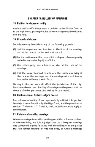 A LIFE FREE FROM VIOLENCE

CHAPTER IV: NULLITY OF MARRIAGE
18. Petition for decree of nullity
Any husband or wife may present a petition to the District Court or
to the High Court, praying that his or her marriage may be declared
null and void.

19. Grounds of decree
Such decree may be made on any of the following grounds:(1) that the respondent was impotent at the time of the marriage
and at the time of the institution of the suit;
(2) that the parties are within the prohibited degrees of consanguinity
(whether natural or legal) or afﬁnity;
(3) that either party was a lunatic or idiot at the time of the
marriage;
(4) that the former husband or wife of either party was living at
the time of the marriage, and the marriage with such former
husband or wife was then in force.
Nothing in this section shall affect the jurisdiction of the High
Court to make decrees of nullity of marriage on the ground that the
consent of either party was obtained by force or fraud.

20. Confirmation of District Judge's decree
Every decree of nullity of marriage made by a District Judge shall
be subject to conﬁrmation by the High Court, and the provisions of
section 17, clauses 1, 2, 3 and 4, shall, mutatis mutandis apply to
such decrees.

21. Children of annulled marriage
Where a marriage is annulled on the ground that a former husband
or wife was living, and it is adjudged that the subsequent marriage
was contracted in good faith and with the full belief of the parties
that the former husband or wife was dead, or when a marriage

218

 