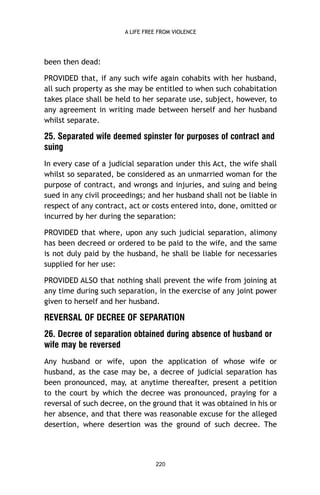 A LIFE FREE FROM VIOLENCE

been then dead:
PROVIDED that, if any such wife again cohabits with her husband,
all such property as she may be entitled to when such cohabitation
takes place shall be held to her separate use, subject, however, to
any agreement in writing made between herself and her husband
whilst separate.

25. Separated wife deemed spinster for purposes of contract and
suing
In every case of a judicial separation under this Act, the wife shall
whilst so separated, be considered as an unmarried woman for the
purpose of contract, and wrongs and injuries, and suing and being
sued in any civil proceedings; and her husband shall not be liable in
respect of any contract, act or costs entered into, done, omitted or
incurred by her during the separation:
PROVIDED that where, upon any such judicial separation, alimony
has been decreed or ordered to be paid to the wife, and the same
is not duly paid by the husband, he shall be liable for necessaries
supplied for her use:
PROVIDED ALSO that nothing shall prevent the wife from joining at
any time during such separation, in the exercise of any joint power
given to herself and her husband.

REVERSAL OF DECREE OF SEPARATION
26. Decree of separation obtained during absence of husband or
wife may be reversed
Any husband or wife, upon the application of whose wife or
husband, as the case may be, a decree of judicial separation has
been pronounced, may, at anytime thereafter, present a petition
to the court by which the decree was pronounced, praying for a
reversal of such decree, on the ground that it was obtained in his or
her absence, and that there was reasonable excuse for the alleged
desertion, where desertion was the ground of such decree. The

220

 