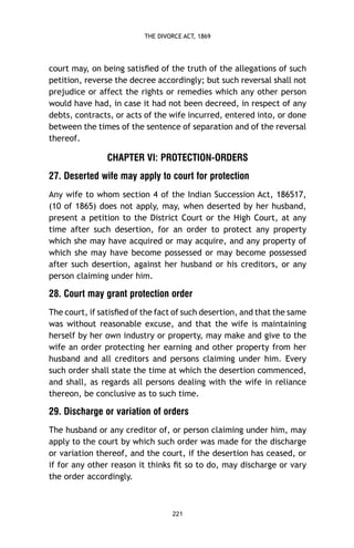 THE DIVORCE ACT, 1869

court may, on being satisﬁed of the truth of the allegations of such
petition, reverse the decree accordingly; but such reversal shall not
prejudice or affect the rights or remedies which any other person
would have had, in case it had not been decreed, in respect of any
debts, contracts, or acts of the wife incurred, entered into, or done
between the times of the sentence of separation and of the reversal
thereof.

CHAPTER VI: PROTECTION-ORDERS
27. Deserted wife may apply to court for protection
Any wife to whom section 4 of the Indian Succession Act, 186517,
(10 of 1865) does not apply, may, when deserted by her husband,
present a petition to the District Court or the High Court, at any
time after such desertion, for an order to protect any property
which she may have acquired or may acquire, and any property of
which she may have become possessed or may become possessed
after such desertion, against her husband or his creditors, or any
person claiming under him.

28. Court may grant protection order
The court, if satisﬁed of the fact of such desertion, and that the same
was without reasonable excuse, and that the wife is maintaining
herself by her own industry or property, may make and give to the
wife an order protecting her earning and other property from her
husband and all creditors and persons claiming under him. Every
such order shall state the time at which the desertion commenced,
and shall, as regards all persons dealing with the wife in reliance
thereon, be conclusive as to such time.

29. Discharge or variation of orders
The husband or any creditor of, or person claiming under him, may
apply to the court by which such order was made for the discharge
or variation thereof, and the court, if the desertion has ceased, or
if for any other reason it thinks ﬁt so to do, may discharge or vary
the order accordingly.

221

 