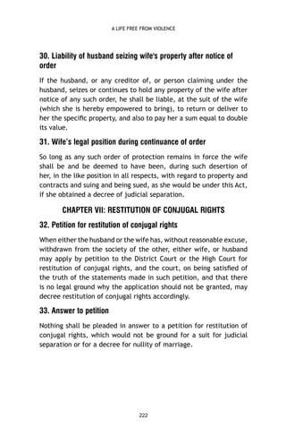 A LIFE FREE FROM VIOLENCE

30. Liability of husband seizing wife's property after notice of
order
If the husband, or any creditor of, or person claiming under the
husband, seizes or continues to hold any property of the wife after
notice of any such order, he shall be liable, at the suit of the wife
(which she is hereby empowered to bring), to return or deliver to
her the speciﬁc property, and also to pay her a sum equal to double
its value.

31. Wife’s legal position during continuance of order
So long as any such order of protection remains in force the wife
shall be and be deemed to have been, during such desertion of
her, in the like position in all respects, with regard to property and
contracts and suing and being sued, as she would be under this Act,
if she obtained a decree of judicial separation.

CHAPTER VII: RESTITUTION OF CONJUGAL RIGHTS
32. Petition for restitution of conjugal rights
When either the husband or the wife has, without reasonable excuse,
withdrawn from the society of the other, either wife, or husband
may apply by petition to the District Court or the High Court for
restitution of conjugal rights, and the court, on being satisﬁed of
the truth of the statements made in such petition, and that there
is no legal ground why the application should not be granted, may
decree restitution of conjugal rights accordingly.

33. Answer to petition
Nothing shall be pleaded in answer to a petition for restitution of
conjugal rights, which would not be ground for a suit for judicial
separation or for a decree for nullity of marriage.

222

 