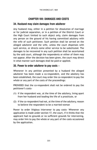 THE DIVORCE ACT, 1869

CHAPTER VIII: DAMAGES AND COSTS
34. Husband may claim damages from adulterer
Any husband may, either in a petition for dissolution of marriage
or for judicial separation, or in a petition of the District Court or
the High Court limited to such object only, claim damages from
any person on the ground of his having committed adultery with
the wife of such petitioner. Such petition shall be served on the
alleged adulterer and the wife, unless the court dispenses with
such service, or directs some other service to be substituted. The
damages to be recovered in any such petition shall be ascertained
by the said court, although the respondents or either of them may
not appear. After the decision has been given, the court may direct
in what manner such damages shall be paid or applied.

35. Power to order adulterer to pay costs –
Whenever in any petition presented by a husband the alleged
adulterer has been made a co-respondent, and the adultery has
been established, the court may order the co-respondent to pay the
whole or any part of the costs of the proceedings:
PROVIDED that the co-respondent shall not be ordered to pay the
petitioner’s costs(1) if the respondent was, at the time of the adultery, living apart
from her husband and leading the life of a prostitute, or
(2) if the co-respondent had not, at the time of the adultery, reason
to believe the respondent to be a married woman
Power to order litigious intervenor to pay costs- Whenever any
application is made under section 17, the court, if it thinks that the
applicant had no grounds or no sufﬁcient grounds for intervening,
may order him to pay the whole or any part of the costs occasioned
by the application.

223

 
