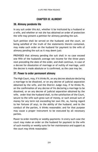 A LIFE FREE FROM VIOLENCE

CHAPTER IX: ALIMONY
36. Alimony pendente lite
In any suit under this Act, whether it be instituted by a husband or
a wife, and whether or not she has obtained an order of protection
the wife may present a petition for alimony pending the suit.
Such petition shall be served on the husband; and the court, on
being satisﬁed of the truth of the statements therein contained,
may make such order on the husband for payment to the wife of
alimony pending the suit as it may deem just:
PROVIDED that alimony pending the suit shall in no case exceed
one ﬁfth of the husband's average net income for the three years
next preceding the date of the order, and shall continue, in case of
a decree for dissolution of marriage or of nullity of marriage, until
the decree is made absolute or is conﬁrmed, as the case may be.

37. Power to order permanent alimony
The High Court, may, if it thinks ﬁt, on any decree absolute declaring
a marriage to be dissolved, or on any decree of judicial separation
obtained by the wife, and the District Judge may, if he thinks ﬁt,
on the conﬁrmation of any decree of his declaring a marriage to be
dissolved, or on any decree of judicial separation obtained by the
wife, order that the husband shall, to the satisfaction of the Court,
secure to the wife such gross sum of money, or such annual sum of
money for any term not exceeding her own life, as, having regard
to her fortune (if any), to the ability of the husband, and to the
conduct of the parties, it thinks reasonable; and for that purpose
may cause a proper instrument to be executed by all necessary
parties.
Power to order monthly or weekly payments- In every such case the
court may make an order on the husband for payment to the wife
of such monthly or weekly sums for her maintenance and support as
the court may think reasonable:

224

 