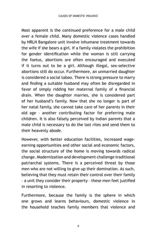 CAUSES OF DOMESTIC VIOLENCE

Most apparent is the continued preference for a male child
over a female child. Many domestic violence cases handled
by HRLN Bangalore unit involve inhumane treatment towards
the wife if she bears a girl. If a family violates the prohibition
for gender identiﬁcation while the woman is still carrying
the foetus, abortions are often encouraged and executed
if it turns out to be a girl. Although illegal, sex-selective
abortions still do occur. Furthermore, an unmarried daughter
is considered a social taboo. There is strong pressure to marry
and ﬁnding a suitable husband may often be disregarded in
favor of simply ridding her maternal family of a ﬁnancial
drain. When the daughter marries, she is considered part
of her husband’s family. Now that she no longer is part of
her natal family, she cannot take care of her parents in their
old age – another contributing factor for preferring male
children. It is also falsely perceived by Indian parents that a
male child is necessary to do the last rites and send them to
their heavenly abode.
However, with better education facilities, increased wageearning opportunities and other social and economic factors,
the social structure of the home is moving towards radical
change. Modernization and development challenge traditional
patriarchal systems. There is a perceived threat by those
men who are not willing to give up their domination. As such,
believing that they must retain their control over their family
– a unit they consider their property – these men feel justiﬁed
in resorting to violence.
Furthermore, because the family is the sphere in which
one grows and learns behaviours, domestic violence in
the household teaches family members that violence and

9

 