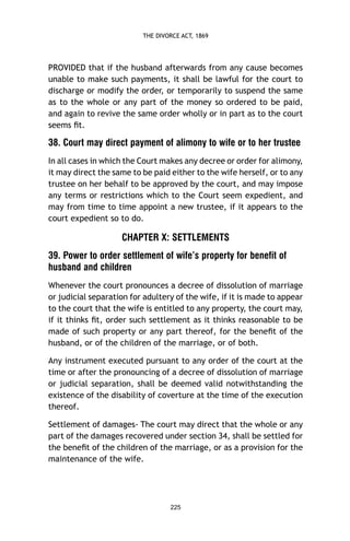 THE DIVORCE ACT, 1869

PROVIDED that if the husband afterwards from any cause becomes
unable to make such payments, it shall be lawful for the court to
discharge or modify the order, or temporarily to suspend the same
as to the whole or any part of the money so ordered to be paid,
and again to revive the same order wholly or in part as to the court
seems ﬁt.

38. Court may direct payment of alimony to wife or to her trustee
In all cases in which the Court makes any decree or order for alimony,
it may direct the same to be paid either to the wife herself, or to any
trustee on her behalf to be approved by the court, and may impose
any terms or restrictions which to the Court seem expedient, and
may from time to time appoint a new trustee, if it appears to the
court expedient so to do.

CHAPTER X: SETTLEMENTS
39. Power to order settlement of wife’s property for benefit of
husband and children
Whenever the court pronounces a decree of dissolution of marriage
or judicial separation for adultery of the wife, if it is made to appear
to the court that the wife is entitled to any property, the court may,
if it thinks ﬁt, order such settlement as it thinks reasonable to be
made of such property or any part thereof, for the beneﬁt of the
husband, or of the children of the marriage, or of both.
Any instrument executed pursuant to any order of the court at the
time or after the pronouncing of a decree of dissolution of marriage
or judicial separation, shall be deemed valid notwithstanding the
existence of the disability of coverture at the time of the execution
thereof.
Settlement of damages- The court may direct that the whole or any
part of the damages recovered under section 34, shall be settled for
the beneﬁt of the children of the marriage, or as a provision for the
maintenance of the wife.

225

 