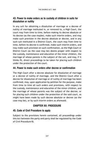 THE DIVORCE ACT, 1869

43. Power to make orders as to custody of children in suits for
dissolution or nullity
In any suit for obtaining a dissolution of marriage or a decree of
nullity of marriage instituted in, or removed to, a High Court, the
court may from time to time, before making its decree absolute or
its decree (as the case maybe), make such interim orders, and may
make such provision in the decree absolute or decree, and in any
such suit instituted in a District Court, the court may from time to
time, before its decree is conﬁrmed, make such interim orders, and
may make such provision on such conﬁrmation, as the High Court or
District Court (as the case may be) deems proper with respect to
the custody, maintenance and education of the minor children, the
marriage of whose parents is the subject of the suit, and may, if it
thinks ﬁt, direct proceedings to be taken for placing such children
under the protection of the court.

44. Power to make such orders after decree or confirmation
The High Court after a decree absolute for dissolution of marriage
or a decree of nullity of marriage, and the District Court after a
decree for dissolution of marriage or of nullity of marriage has been
conﬁrmed, may, upon application by petition for the purpose, make
from time to time all such orders and provisions, with respect to
the custody, maintenance and education of the minor children, and
the marriage of whose parents was the subject of the decree, or
for placing such children under the protection of the said court, as
might have been made by such decree absolute or decree (as the
case may be), or by such interim orders as aforesaid.

CHAPTER XII: PROCEDURE
45. Code of Civil Procedure to apply
Subject to the provisions herein contained, all proceedings under
this Act between the party and party shall be regulated by the Code
of Civil Procedure18.

227

 