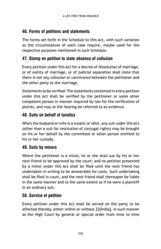 A LIFE FREE FROM VIOLENCE

46. Forms of petitions and statements
The forms set forth in the Schedule to this Act, with such variation
as the circumstances of each case require, maybe used for the
respective purposes mentioned in such Schedule.

47. Stamp on petition to state absence of collusion
Every petition under this Act for a decree of dissolution of marriage,
or of nullity of marriage, or of judicial separation shall state that
there is not any collusion or connivance between the petitioner and
the other party to the marriage.
Statements to be veriﬁed- The statements contained in every petition
under this Act shall be veriﬁed by the petitioner or some other
competent person in manner required by law for the veriﬁcation of
plaints, and may at the hearing be referred to as evidence.

48. Suits on behalf of lunatics
When the husband or wife is a lunatic or idiot, any suit under this Act
(other than a suit for restitution of conjugal rights) may be brought
on his or her behalf by the committee or other person entitled to
his or her custody.

49. Suits by minors
Where the petitioner is a minor, he or she shall sue by his or her
next friend to be approved by the court; and no petition presented
by a minor under this Act shall be ﬁled until the next friend has
undertaken in writing to be answerable for costs. Such undertaking
shall be ﬁled in court, and the next friend shall thereupon be liable
in the same manner and to the same extent as if he were a plaintiff
in an ordinary suit.

50. Service of petition
Every petition under this Act shall be served on the party to be
affected thereby, either within or without 22[India], in such manner
as the High Court by general or special order from time to time

228

 
