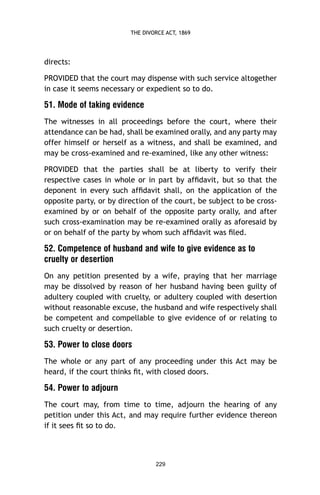 THE DIVORCE ACT, 1869

directs:
PROVIDED that the court may dispense with such service altogether
in case it seems necessary or expedient so to do.

51. Mode of taking evidence
The witnesses in all proceedings before the court, where their
attendance can be had, shall be examined orally, and any party may
offer himself or herself as a witness, and shall be examined, and
may be cross-examined and re-examined, like any other witness:
PROVIDED that the parties shall be at liberty to verify their
respective cases in whole or in part by afﬁdavit, but so that the
deponent in every such afﬁdavit shall, on the application of the
opposite party, or by direction of the court, be subject to be crossexamined by or on behalf of the opposite party orally, and after
such cross-examination may be re-examined orally as aforesaid by
or on behalf of the party by whom such afﬁdavit was ﬁled.

52. Competence of husband and wife to give evidence as to
cruelty or desertion
On any petition presented by a wife, praying that her marriage
may be dissolved by reason of her husband having been guilty of
adultery coupled with cruelty, or adultery coupled with desertion
without reasonable excuse, the husband and wife respectively shall
be competent and compellable to give evidence of or relating to
such cruelty or desertion.

53. Power to close doors
The whole or any part of any proceeding under this Act may be
heard, if the court thinks ﬁt, with closed doors.

54. Power to adjourn
The court may, from time to time, adjourn the hearing of any
petition under this Act, and may require further evidence thereon
if it sees ﬁt so to do.

229

 