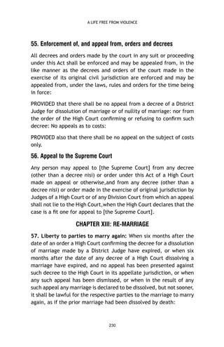A LIFE FREE FROM VIOLENCE

55. Enforcement of, and appeal from, orders and decrees
All decrees and orders made by the court in any suit or proceeding
under this Act shall be enforced and may be appealed from, in the
like manner as the decrees and orders of the court made in the
exercise of its original civil jurisdiction are enforced and may be
appealed from, under the laws, rules and orders for the time being
in force:
PROVIDED that there shall be no appeal from a decree of a District
Judge for dissolution of marriage or of nullity of marriage: nor from
the order of the High Court conﬁrming or refusing to conﬁrm such
decree: No appeals as to costs:
PROVIDED also that there shall be no appeal on the subject of costs
only.

56. Appeal to the Supreme Court
Any person may appeal to [the Supreme Court] from any decree
(other than a decree nisi) or order under this Act of a High Court
made on appeal or otherwise,and from any decree (other than a
decree nisi) or order made in the exercise of original jurisdiction by
Judges of a High Court or of any Division Court from which an appeal
shall not lie to the High Court,when the High Court declares that the
case is a ﬁt one for appeal to [the Supreme Court].

CHAPTER XIII: RE-MARRIAGE
57. Liberty to parties to marry again: When six months after the
date of an order a High Court conﬁrming the decree for a dissolution
of marriage made by a District Judge have expired, or when six
months after the date of any decree of a High Court dissolving a
marriage have expired, and no appeal has been presented against
such decree to the High Court in its appellate jurisdiction, or when
any such appeal has been dismissed, or when in the result of any
such appeal any marriage is declared to be dissolved, but not sooner,
it shall be lawful for the respective parties to the marriage to marry
again, as if the prior marriage had been dissolved by death:

230

 