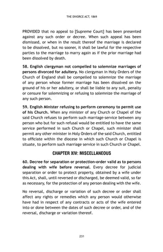 THE DIVORCE ACT, 1869

PROVIDED that no appeal to [Supreme Court] has been presented
against any such order or decree. When such appeal has been
dismissed, or when in the result thereof the marriage is declared
to be dissolved, but no sooner, it shall be lawful for the respective
parties to the marriage to marry again as if the prior marriage had
been dissolved by death.
58. English clergyman not compelled to solemnize marriages of
persons divorced for adultery. No clergyman in Holy Orders of the
Church of England shall be compelled to solemnize the marriage
of any person whose former marriage has been dissolved on the
ground of his or her adultery, or shall be liable to any suit, penalty
or censure for solemnizing or refusing to solemnize the marriage of
any such person.
59. English Minister refusing to perform ceremony to permit use
of his Church. When any minister of any Church or Chapel of the
said Church refuses to perform such marriage-service between any
person who but for such refusal would be entitled to have the same
service performed in such Church or Chapel, such minister shall
permit any other minister in Holy Orders of the said Church, entitled
to ofﬁciate within the diocese in which such Church or Chapel is
situate, to perform such marriage service in such Church or Chapel.

CHAPTER XIV: MISCELLANEOUS
60. Decree for separation or protection-order valid as to persons
dealing with wife before reversal. Every decree for judicial
separation or order to protect property, obtained by a wife under
this Act, shall, until reversed or discharged, be deemed valid, so far
as necessary, for the protection of any person dealing with the wife.
No reversal, discharge or variation of such decree or order shall
affect any rights or remedies which any person would otherwise
have had in respect of any contracts or acts of the wife entered
into or done between the dates of such decree or order, and of the
reversal, discharge or variation thereof.

231

 