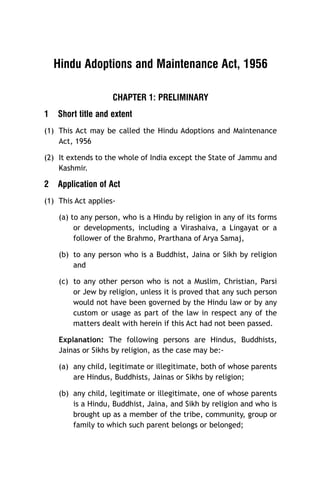 Hindu Adoptions and Maintenance Act, 1956
CHAPTER 1: PRELIMINARY
1

Short title and extent

(1) This Act may be called the Hindu Adoptions and Maintenance
Act, 1956
(2) It extends to the whole of India except the State of Jammu and
Kashmir.

2

Application of Act

(1) This Act applies(a) to any person, who is a Hindu by religion in any of its forms
or developments, including a Virashaiva, a Lingayat or a
follower of the Brahmo, Prarthana of Arya Samaj,
(b) to any person who is a Buddhist, Jaina or Sikh by religion
and
(c) to any other person who is not a Muslim, Christian, Parsi
or Jew by religion, unless it is proved that any such person
would not have been governed by the Hindu law or by any
custom or usage as part of the law in respect any of the
matters dealt with herein if this Act had not been passed.
Explanation: The following persons are Hindus, Buddhists,
Jainas or Sikhs by religion, as the case may be:(a) any child, legitimate or illegitimate, both of whose parents
are Hindus, Buddhists, Jainas or Sikhs by religion;
(b) any child, legitimate or illegitimate, one of whose parents
is a Hindu, Buddhist, Jaina, and Sikh by religion and who is
brought up as a member of the tribe, community, group or
family to which such parent belongs or belonged;

 
