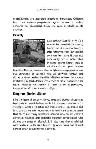A LIFE FREE FROM VIOLENCE

mistreatment are accepted modes of behaviour. Children
learn that violence perpetrated against women is neither
censured nor prohibited. Thus, one cycle of abuse begets
another.

Poverty
Low-income is often cited as a
reason for domestic violence,
but it is not at all determinative.
Data retrieved from low-income
communities shows it does not
necessarily occurs more often
in these poorer homes than in
middle class or upper income
families. Though economic stress might cause a person to lash
out physically or verbally, the tie between wealth and
domestic violence should not be relied on for fear that society
mistakenly regards domestic violence as merely a lower class
issue. Violence on women is seen to be all-pervasive,
irrespective of caste, class or religion.

Drug and Alcohol Abuse
Like the issue of poverty above, drug and alcohol abuse may
fuel certain violent behaviours but it is never a necessity for
violence. Drugs or alcohol can impair one’s judgement and
lead to abusive acts. However, it is important to understand
that there are many substance abusers who do not commit
domestic violence and domestic violence perpetrators who
do not use drugs or alcohol. It is also true that a habitual
wife beater assaults his wife not only when drunk and alcohol
cannot be an excuse for his beatings.

10

 