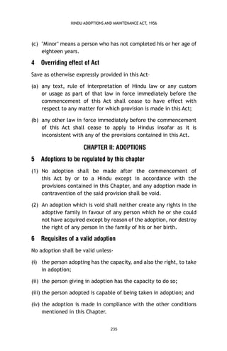 HINDU ADOPTIONS AND MAINTENANCE ACT, 1956

(c) "Minor" means a person who has not completed his or her age of
eighteen years.

4

Overriding effect of Act

Save as otherwise expressly provided in this Act–
(a) any text, rule of interpretation of Hindu law or any custom
or usage as part of that law in force immediately before the
commencement of this Act shall cease to have effect with
respect to any matter for which provision is made in this Act;
(b) any other law in force immediately before the commencement
of this Act shall cease to apply to Hindus insofar as it is
inconsistent with any of the provisions contained in this Act.

CHAPTER II: ADOPTIONS
5

Adoptions to be regulated by this chapter

(1) No adoption shall be made after the commencement of
this Act by or to a Hindu except in accordance with the
provisions contained in this Chapter, and any adoption made in
contravention of the said provision shall be void.
(2) An adoption which is void shall neither create any rights in the
adoptive family in favour of any person which he or she could
not have acquired except by reason of the adoption, nor destroy
the right of any person in the family of his or her birth.

6

Requisites of a valid adoption

No adoption shall be valid unless(i) the person adopting has the capacity, and also the right, to take
in adoption;
(ii) the person giving in adoption has the capacity to do so;
(iii) the person adopted is capable of being taken in adoption; and
(iv) the adoption is made in compliance with the other conditions
mentioned in this Chapter.
235

 