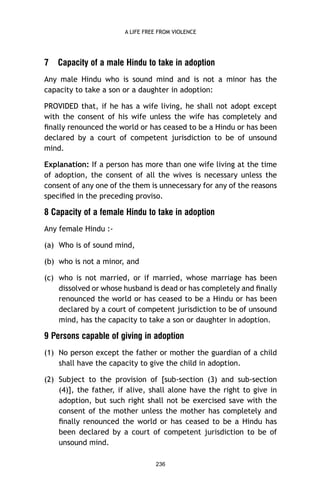 A LIFE FREE FROM VIOLENCE

7

Capacity of a male Hindu to take in adoption

Any male Hindu who is sound mind and is not a minor has the
capacity to take a son or a daughter in adoption:
PROVIDED that, if he has a wife living, he shall not adopt except
with the consent of his wife unless the wife has completely and
ﬁnally renounced the world or has ceased to be a Hindu or has been
declared by a court of competent jurisdiction to be of unsound
mind.
Explanation: If a person has more than one wife living at the time
of adoption, the consent of all the wives is necessary unless the
consent of any one of the them is unnecessary for any of the reasons
speciﬁed in the preceding proviso.

8 Capacity of a female Hindu to take in adoption
Any female Hindu :(a) Who is of sound mind,
(b) who is not a minor, and
(c) who is not married, or if married, whose marriage has been
dissolved or whose husband is dead or has completely and ﬁnally
renounced the world or has ceased to be a Hindu or has been
declared by a court of competent jurisdiction to be of unsound
mind, has the capacity to take a son or daughter in adoption.

9 Persons capable of giving in adoption
(1) No person except the father or mother the guardian of a child
shall have the capacity to give the child in adoption.
(2) Subject to the provision of [sub-section (3) and sub-section
(4)], the father, if alive, shall alone have the right to give in
adoption, but such right shall not be exercised save with the
consent of the mother unless the mother has completely and
ﬁnally renounced the world or has ceased to be a Hindu has
been declared by a court of competent jurisdiction to be of
unsound mind.
236

 