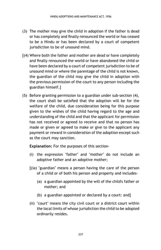 HINDU ADOPTIONS AND MAINTENANCE ACT, 1956

(3) The mother may give the child in adoption if the father is dead
or has completely and ﬁnally renounced the world or has ceased
to be a Hindu or has been declared by a court of competent
jurisdiction to be of unsound mind.
[(4) Where both the father and mother are dead or have completely
and ﬁnally renounced the world or have abandoned the child or
have been declared by a court of competent jurisdiction to be of
unsound mind or where the parentage of the child is not known,
the guardian of the child may give the child in adoption with
the previous permission of the court to any person including the
guardian himself.]
(5) Before granting permission to a guardian under sub-section (4),
the court shall be satisﬁed that the adoption will be for the
welfare of the child, due consideration being for this purpose
given to the wishes of the child having regard to the age and
understanding of the child and that the applicant for permission
has not received or agreed to receive and that no person has
made or given or agreed to make or give to the applicant any
payment or reward in consideration of the adoption except such
as the court may sanction.
Explanation: For the purposes of this section(i) the expression "father" and "mother" do not include an
adoptive father and an adoptive mother;
[(ia) "guardian" means a person having the care of the person
of a child or of both his person and property and includes(a) a guardian appointed by the will of the child's father or
mother; and
(b) a guardian appointed or declared by a court: and]
(ii) "court" means the city civil court or a district court within
the local limits of whose jurisdiction the child to be adopted
ordinarily resides.

237

 