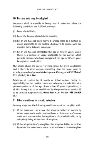 A LIFE FREE FROM VIOLENCE

10 Persons who may be adopted
No person shall be capable of being taken in adoption unless the
following conditions are fulﬁlled, namely:(i) he or she is Hindu;
(ii) he or she has not already been adopted;
(iii) he or she has not been married, unless there is a custom or
usage applicable to the parties which permits persons who are
married being taken in adoption;
(iv) he or she has not completed the age of ﬁfteen years, unless
there is a custom or usage applicable to the parties which
permits persons who have completed the age of ﬁfteen years
being taken in adoption.
The person above the age of 15 years cannot be given in adoption
and if there is some custom permitting that the same must be
strictly pleaded and proved-Mahalingam v. Kannayyar AIR 1990 Mad.
333. 1989 (2) MLJ 3441
Existence of custom be it family or tribal custom having its
applicability to the parties concerned whereby the adoption of a
person married or of the age of more than 15 years is permitted, is
all that is required to be established by the provision of section 10
so as to make adoption valid.-Maya Ram v. Jai Narian 1989 (1) HLR
352

11 Other conditions for a valid adoption
In every adoption, the following conditions must be complied with:
(i) if the adoption is of a son, the adoptive father or mother by
whom adoption is made must not have a Hindu son, son's son or
son's son's son (whether by legitimate blood relationship or by
adoption) living at the time of adoption;
(ii) if the adoption is of a daughter, the adoptive father or mother
by whom the adoption is made must not have a Hindu daughter

238

 