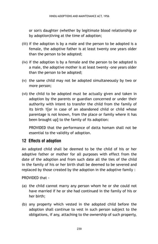 HINDU ADOPTIONS AND MAINTENANCE ACT, 1956

or son's daughter (whether by legitimate blood relationship or
by adoption)living at the time of adoption;
(iii) if the adoption is by a male and the person to be adopted is a
female, the adoptive father is at least twenty one years older
than the person to be adopted;
(iv) if the adoption is by a female and the person to be adopted is
a male, the adoptive mother is at least twenty -one years older
than the person to be adopted;
(v) the same child may not be adopted simultaneously by two or
more person;
(vi) the child to be adopted must be actually given and taken in
adoption by the parents or guardian concerned or under their
authority with intent to transfer the child from the family of
its birth 1[or in case of an abandoned child or child whose
parentage is not known, from the place or family where it has
been brought up] to the family of its adoption:
PROVIDED that the performance of datta homam shall not be
essential to the validity of adoption.

12 Effects of adoption
An adopted child shall be deemed to be the child of his or her
adoptive father or mother for all purposes with effect from the
date of the adoption and from such date all the ties of the child
in the family of his or her birth shall be deemed to be severed and
replaced by those created by the adoption in the adoptive family :
PROVIDED that (a) the child cannot marry any person whom he or she could not
have married if he or she had continued in the family of his or
her birth;
(b) any property which vested in the adopted child before the
adoption shall continue to vest in such person subject to the
obligations, if any, attaching to the ownership of such property,

239

 