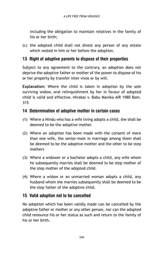A LIFE FREE FROM VIOLENCE

including the obligation to maintain relatives in the family of
his or her birth;
(c) the adopted child shall not divest any person of any estate
which vested in him or her before the adoption.

13 Right of adoptive parents to dispose of their properties
Subject to any agreement to the contrary, an adoption does not
deprive the adoptive father or mother of the power to dispose of his
or her property by transfer inter vivos or by will.
Explanation: Where the child is taken in adoption by the sole
surviving widow, oral relinquishment by her in favour of adopted
child is valid and effective.-Hirabai v. Babu Manika AIR 1980 Bom.
315

14 Determination of adoptive mother in certain cases
(1) Where a Hindu who has a wife living adopts a child, she shall be
deemed to be the adoptive mother.
(2) Where an adoption has been made with the consent of more
than one wife, the senior-most in marriage among them shall
be deemed to be the adoptive mother and the other to be step
mothers
(3) Where a widower or a bachelor adopts a child, any wife whom
he subsequently marries shall be deemed to be step mother of
the step mother of the adopted child.
(4) Where a widow or an unmarried woman adopts a child, any
husband whom she marries subsequently shall be deemed to be
the step father of the adoptive child.

15 Valid adoption not to be cancelled
No adoption which has been validly made can be cancelled by the
adoptive father or mother or any other person, nor can the adopted
child renounce his or her status as such and return to the family of
his or her birth.

240

 