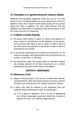 HINDU ADOPTIONS AND MAINTENANCE ACT, 1956

16. Presumption as to registered documents relating to adoption
Whenever any document registered under any law for the time
being in force is produced before any court purporting to record an
adoption made and is signed by the person giving and the person
taking the child in adoption, the court shall presume that the
adoption has been made in compliance with the provisions of this
Act unless and until it is disproved.

17 Prohibition of Certain Payments
(1) No person shall receive or agree to receive any payment or
other reward in consideration of the adoption of any person,
and no person shall make or give or agree to make or give to
any other person any payment or reward the receipt of which is
prohibited by this section.
(2) If any person contravenes the provision of sub-section (1), he
shall be punishable with imprisonment which may extend to six
months, or with ﬁne, or with both .
(3) No prosecution under this section shall be instituted without
the previous sanction of the State Government or an ofﬁcer
authorised by the State Government in this behalf.

CHAPTER III: MAINTENANCE
18 Maintenance of wife
(1) Subject to the provisions of this section, a Hindu wife, whether
married before or after the commencement of this Act, shall be
entitled to be maintained by her husband during her lifetime.
(2) A Hindu wife shall be entitled to live separately from her
husband without forfeiting her claim to maintenance (a) If he is guilty of desertion, that is to say, of abandoning
her without reasonable cause and without her consent or
against her wish, or of willfully neglecting her;

241

 