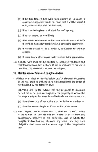 A LIFE FREE FROM VIOLENCE

(b) If he has treated her with such cruelty as to cause a
reasonable apprehension in her mind that it will be harmful
or injurious to live with her husband;
(c) If he is suffering from a virulent from of leprosy;
(d) If he has any other wife living ;
(e) If he keeps a concubine in the same house in which his wife
is living or habitually resides with a concubine elsewhere;
(f) if he has ceased to be a Hindu by conversion to another
religion;
(g) if there is any other cause justifying her living separately;
(3) A Hindu wife shall not be entitled to separate residence and
maintenance from her husband if she is unchaste or ceases to
be a Hindu by conversion to another religion.

19 Maintenance of Widowed daughter-in-law
(1) A Hindu wife, whether married before or after the commencement
of this Act, shall be entitled to be maintained after the death of
her husband by her father-in-law:
PROVIDED and to the extent that she is unable to maintain
herself out of her own earnings or other property or, where she
has no property of her own, is unable to obtain maintenance (a) from the estate of her husband or her father or mother, or
(b) from her son or daughter, if any, or his or her estate.
(2) Any obligation under sub-section (1) shall not be enforceable
if the father- in- law has not the means to do so from any
coparcenary property in his possession out of which the
daughter-in-law has not obtained any share, and any such
obligation shall cease on the re-marriage of the daughter-inlaw.

242

 