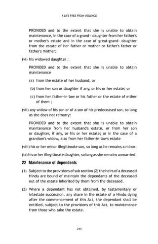 A LIFE FREE FROM VIOLENCE

PROVIDED and to the extent that she is unable to obtain
maintenance, in the case of a grand - daughter from her father's
or mother's estate and in the case of great-grand- daughter
from the estate of her father or mother or father's father or
father's mother;
(vi) his widowed daughter :
PROVIDED and to the extent that she is unable to obtain
maintenance
(a) from the estate of her husband, or
(b) from her son or daughter if any, or his or her estate; or
(c) from her father-in-law or his father or the estate of either
of them ;
(vii) any widow of his son or of a son of his predeceased son, so long
as she does not remarry:
PROVIDED and to the extent that she is unable to obtain
maintenance from her husband's estate, or from her son
or daughter, if any, or his or her estate; or in the case of a
grandson's widow, also from her father-in-law's estate
(viii) his or her minor illegitimate son, so long as he remains a minor;
(ix) his or her illegitimate daughter, so long as she remains unmarried.

22 Maintenance of dependents
(1) Subject to the provisions of sub section (2) the heirs of a deceased
Hindu are bound of maintain the dependants of the deceased
out of the estate inherited by them from the deceased.
(2) Where a dependant has not obtained, by testamentary or
intestate succession, any share in the estate of a Hindu dying
after the commencement of this Act, the dependant shall be
entitled, subject to the provisions of this Act, to maintenance
from those who take the estate.

244

 