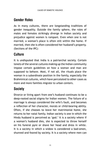 CAUSES OF DOMESTIC VIOLENCE

Gender Roles
As in many cultures, there are longstanding traditions of
gender inequality. Outside the family sphere, the roles of
males and females strikingly diverge in Indian society and
prejudice against women is rampant. Even when one is not
married, a woman’s place is often still within the home. If
married, then she is often considered her husband’s property.
(Sections of the IPC)

Culture
It is undisputed that India is a patriarchal society. Certain
tenets of the several cultures making up the Indian community
impose certain guidelines on how a woman and man are
supposed to behave. Most, if not all, the rituals place the
woman in a subordinate position in the family, especially the
Brahminical cultures, which have percolated to other cases as
more and more families migrate to urban centers.

Society
Divorce or living apart from one’s husband continues to be a
deep-rooted social stigma for Indian women. The failure of a
marriage is always considered the wife’s fault, and becomes
a reﬂection of her character, morals or child-bearing ability.
Often, if she chooses to leave her matrimonial home, she
returns to her natal family. Indian society is one in which the
Hindu husband is perceived as ‘god.’ It is a society where if
a woman’s husband dies, she is expected to throw herself
on his funeral pyre or shave her head and dress in white.
It is a society in which a widow is considered a bad-omen,
shunned and feared by society. It is a society where men can

11

 