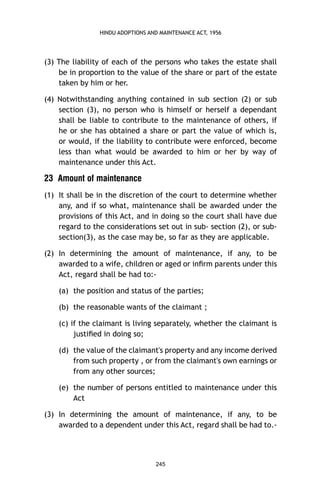 HINDU ADOPTIONS AND MAINTENANCE ACT, 1956

(3) The liability of each of the persons who takes the estate shall
be in proportion to the value of the share or part of the estate
taken by him or her.
(4) Notwithstanding anything contained in sub section (2) or sub
section (3), no person who is himself or herself a dependant
shall be liable to contribute to the maintenance of others, if
he or she has obtained a share or part the value of which is,
or would, if the liability to contribute were enforced, become
less than what would be awarded to him or her by way of
maintenance under this Act.

23 Amount of maintenance
(1) It shall be in the discretion of the court to determine whether
any, and if so what, maintenance shall be awarded under the
provisions of this Act, and in doing so the court shall have due
regard to the considerations set out in sub- section (2), or subsection(3), as the case may be, so far as they are applicable.
(2) In determining the amount of maintenance, if any, to be
awarded to a wife, children or aged or inﬁrm parents under this
Act, regard shall be had to:(a) the position and status of the parties;
(b) the reasonable wants of the claimant ;
(c) if the claimant is living separately, whether the claimant is
justiﬁed in doing so;
(d) the value of the claimant's property and any income derived
from such property , or from the claimant's own earnings or
from any other sources;
(e) the number of persons entitled to maintenance under this
Act
(3) In determining the amount of maintenance, if any, to be
awarded to a dependent under this Act, regard shall be had to.-

245

 