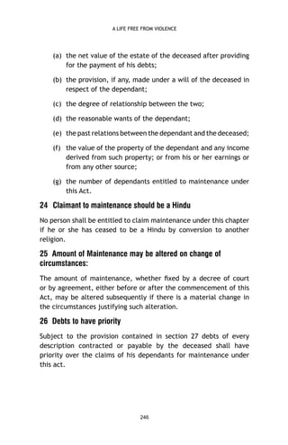 A LIFE FREE FROM VIOLENCE

(a) the net value of the estate of the deceased after providing
for the payment of his debts;
(b) the provision, if any, made under a will of the deceased in
respect of the dependant;
(c) the degree of relationship between the two;
(d) the reasonable wants of the dependant;
(e) the past relations between the dependant and the deceased;
(f) the value of the property of the dependant and any income
derived from such property; or from his or her earnings or
from any other source;
(g) the number of dependants entitled to maintenance under
this Act.

24 Claimant to maintenance should be a Hindu
No person shall be entitled to claim maintenance under this chapter
if he or she has ceased to be a Hindu by conversion to another
religion.

25 Amount of Maintenance may be altered on change of
circumstances:
The amount of maintenance, whether ﬁxed by a decree of court
or by agreement, either before or after the commencement of this
Act, may be altered subsequently if there is a material change in
the circumstances justifying such alteration.

26 Debts to have priority
Subject to the provision contained in section 27 debts of every
description contracted or payable by the deceased shall have
priority over the claims of his dependants for maintenance under
this act.

246

 