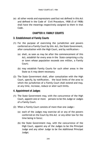 FAMILY COURTS ACT, 1984

(e) all other words and expressions used but not deﬁned in this Act
and deﬁned in the Code of Civil Procedure, 1908 (5 of 1908)
shall have the meanings respectively assigned to them in that
Code.

CHAPTER II: FAMILY COURTS
3. Establishment of Family Courts
(1) For the purpose of exercising the jurisdiction and powers
conferred on a Family Court by this Act, the State Government,
after consultation with the High Court, and by notiﬁcation:(a) shall, as soon as may be after the commencement of this
Act, establish for every area in the State comprising a city
or town whose population exceeds one million, a Family
Court;
(b) may establish Family Courts for such other areas in the
State as it may deem necessary.
(2) The State Government shall, after consultation with the High
Court, specify, by notiﬁcation, the local limits of the area to
which the jurisdiction of a Family Court shall extend and may,
at any time, increase, reduce or alter such limits.

4. Appointment of Judges
(1) The State Government may, with the concurrence of the High
Court, appoint one or more persons to be the Judge or Judges
of a Family Court.
(2) When a Family Court consists of more than one Judge:(a) each of the Judges may exercise all or any of the powers
conferred on the Court by this Act or any other law for the
time being in force;
(b) the State Government may, with the concurrence of the
High Court, appoint any of the Judges to be the Principal
Judge and any other Judge to be the Additional Principal
Judge;
249

 