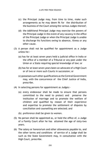 A LIFE FREE FROM VIOLENCE

(c) the Principal Judge may, from time to time, make such
arrangements as he may deem ﬁt for the distribution of
the business of the Court among the various Judges thereof;
(d) the Additional Principal Judge may exercise the powers of
the Principal Judge in the event of any vacancy in the ofﬁce
of the Principal Judge or when the Principal Judge is unable
to discharge his functions owing to absence, illness or any
other cause.
(3) A person shall not be qualiﬁed for appointment as a Judge
unless he:(a) has for at least seven years held a judicial ofﬁce in India or
the ofﬁce of a member of a Tribunal or any post under the
Union or a State requiring special knowledge of law; or
(b) has for at least seven years been an advocate of a High Court
or of two or more such Courts in succession; or
(c) possesses such other qualiﬁcations as the Central Government
may, with the concurrence of the Chief Justice of India,
prescribe.
(4) In selecting persons for appointment as Judges:(a) every endeavour shall be made to ensure that persons
committed to the need to protect and preserve the
institution of marriage and to promote the welfare of
children and qualiﬁed by reason of their experience
and expertise to promote the settlement of disputes by
conciliation and counselling are selected; and
(b) preference shall be given to women.
(5) No person shall be appointed as, or hold the ofﬁce of, a Judge
of a Family Court after he has attained the age of sixty-two
years.
(6) The salary or honorarium and other allowances payable to, and
the other terms and conditions of service of a Judge shall be
such as the State Government may, in consultation with the
High Court, prescribe.
250

 