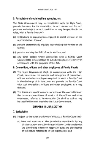 FAMILY COURTS ACT, 1984

5. Association of social welfare agencies, etc.
The State Government may, in consultation with the High Court,
provide, by rules, for the association, in such manner and for such
purposes and subject to such conditions as may be speciﬁed in the
rules, with a Family Court of:(a) institutions or organisations engaged in social welfare or the
representatives thereof;
(b) persons professionally engaged in promoting the welfare of the
family;
(c) persons working the ﬁeld of social welfare; and
(d) any other person whose association with a Family Court
would enable it to exercise its jurisdiction more effectively in
accordance with the purposes of this Act.

6. Counsellors, officers and other employees of Family Courts
(1) The State Government shall, in consultation with the High
Court, determine the number and categories of counsellors,
ofﬁcers and other employees required to assist a Family Court
in the discharge of its functions and provide the Family Court
with such counsellors, ofﬁcers and other employees as it may
think ﬁt.
(2) The terms and conditions of association of the counsellors and
the terms and conditions of service of the ofﬁcers and other
employees, referred to in sub-section (1), shall be such as may
be speciﬁed by rules made by the State Government.

CHAPTER III: JURISDICTION
7. Jurisdiction
(1) Subject to the other provisions of this Act, a Family Court shall(a) have and exercise all the jurisdiction exercisable by any
district court or any subordinate civil court under any law for
the time being in force in respect of suits and proceedings
of the nature referred to in the explanation; and
251

 