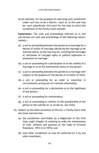 A LIFE FREE FROM VIOLENCE

(b) be deemed, for the purposes of exercising such jurisdiction
under such law, to be a district court or, as the case may
be, such subordinate civil court for the area to which the
jurisdiction of the Family Court extends.
Explanation: The suits and proceedings referred to in this
sub-section are suits and proceedings of the following nature,
namely:(a) a suit or proceeding between the parties to a marriage for a
decree of nullity of marriage (declaring the marriage to be
null and void or, as the case may be, annulling the marriage)
or restitution of conjugal rights or judicial separation or
dissolution of marriage;
(b) a suit or proceeding for a declaration as to the validity of a
marriage or as to the matrimonial status of any person;
(c) a suit or proceeding between the parties to a marriage with
respect to the property of the parties or of either of them;
(d) a suit or proceeding for an order or injunction in
circumstances arising out of a marital relationship;
(e) a suit or proceeding for a declaration as to the legitimacy
of any person;
(f) a suit or proceeding for maintenance;
(g) a suit or proceeding in relation to the guardianship of the
person or the custody of, or access to, any minor.
(2) Subject to the other provisions of this Act, a Family Court shall
also have and exercise:(a) the jurisdiction exercisable by a Magistrate of the First
Class under Chapter IX (relating to order for maintenance
of wife, children and parents) of the Code of Criminal
Procedure, 1973 (2 of 1974); and
(b) such other jurisdiction as may be conferred on it by any
other enactment.
252

 