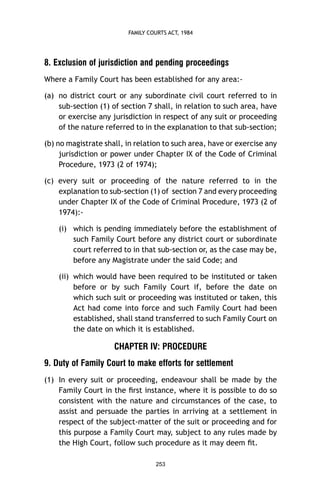 FAMILY COURTS ACT, 1984

8. Exclusion of jurisdiction and pending proceedings
Where a Family Court has been established for any area:(a) no district court or any subordinate civil court referred to in
sub-section (1) of section 7 shall, in relation to such area, have
or exercise any jurisdiction in respect of any suit or proceeding
of the nature referred to in the explanation to that sub-section;
(b) no magistrate shall, in relation to such area, have or exercise any
jurisdiction or power under Chapter IX of the Code of Criminal
Procedure, 1973 (2 of 1974);
(c) every suit or proceeding of the nature referred to in the
explanation to sub-section (1) of section 7 and every proceeding
under Chapter IX of the Code of Criminal Procedure, 1973 (2 of
1974):(i) which is pending immediately before the establishment of
such Family Court before any district court or subordinate
court referred to in that sub-section or, as the case may be,
before any Magistrate under the said Code; and
(ii) which would have been required to be instituted or taken
before or by such Family Court if, before the date on
which such suit or proceeding was instituted or taken, this
Act had come into force and such Family Court had been
established, shall stand transferred to such Family Court on
the date on which it is established.

CHAPTER IV: PROCEDURE
9. Duty of Family Court to make efforts for settlement
(1) In every suit or proceeding, endeavour shall be made by the
Family Court in the ﬁrst instance, where it is possible to do so
consistent with the nature and circumstances of the case, to
assist and persuade the parties in arriving at a settlement in
respect of the subject-matter of the suit or proceeding and for
this purpose a Family Court may, subject to any rules made by
the High Court, follow such procedure as it may deem ﬁt.
253

 