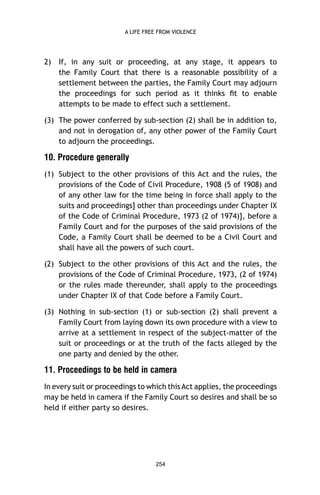 A LIFE FREE FROM VIOLENCE

2)

If, in any suit or proceeding, at any stage, it appears to
the Family Court that there is a reasonable possibility of a
settlement between the parties, the Family Court may adjourn
the proceedings for such period as it thinks ﬁt to enable
attempts to be made to effect such a settlement.

(3) The power conferred by sub-section (2) shall be in addition to,
and not in derogation of, any other power of the Family Court
to adjourn the proceedings.

10. Procedure generally
(1) Subject to the other provisions of this Act and the rules, the
provisions of the Code of Civil Procedure, 1908 (5 of 1908) and
of any other law for the time being in force shall apply to the
suits and proceedings] other than proceedings under Chapter IX
of the Code of Criminal Procedure, 1973 (2 of 1974)], before a
Family Court and for the purposes of the said provisions of the
Code, a Family Court shall be deemed to be a Civil Court and
shall have all the powers of such court.
(2) Subject to the other provisions of this Act and the rules, the
provisions of the Code of Criminal Procedure, 1973, (2 of 1974)
or the rules made thereunder, shall apply to the proceedings
under Chapter IX of that Code before a Family Court.
(3) Nothing in sub-section (1) or sub-section (2) shall prevent a
Family Court from laying down its own procedure with a view to
arrive at a settlement in respect of the subject-matter of the
suit or proceedings or at the truth of the facts alleged by the
one party and denied by the other.

11. Proceedings to be held in camera
In every suit or proceedings to which this Act applies, the proceedings
may be held in camera if the Family Court so desires and shall be so
held if either party so desires.

254

 